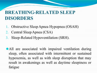 BREATHING-RELATED SLEEP
DISORDERS
1. Obstructive SleepApnea Hypopnea (OSAH)
2. Central SleepApnea (CSA)
3. Sleep-Related Hypoventilation (SRH).
⚫All are associated with impaired ventilation during
sleep, often associated with intermittent or sustained
hypoxemia, as well as with sleep disruption that may
result in awakenings as well as daytime sleepiness or
fatigue
 