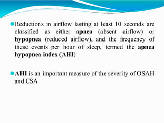 ⚫Reductions in airflow lasting at least 10 seconds are
classified as either apnea (absent airflow) or
hypopnea (reduced airflow), and the frequency of
these events per hour of sleep, termed the apnea
hypopnea index (AHI)
⚫AHI is an important measure of the severity of OSAH
and CSA
 