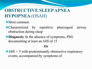 OBSTRUCTIVE SLEEPAPNEA
HYPOPNEA (OSAH)
⚫Most common
⚫Characterized by repetitive pharyngeal airway
obstruction during sleep
⚫Diagnosis: In the absence of symptoms, PSG
documenting at least anAHI of 15
Or
⚫AHI > 5 with predominantly obstructive respiratory
events, accompanied by symptoms of
 