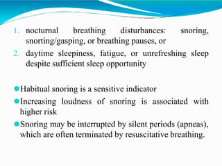 1. nocturnal breathing disturbances: snoring,
snorting/gasping, or breathing pauses, or
2. daytime sleepiness, fatigue, or unrefreshing sleep
despite sufficient sleep opportunity
⚫Habitual snoring is a sensitive indicator
⚫Increasing loudness of snoring is associated with
higher risk
⚫Snoring may be interrupted by silent periods (apneas),
which are often terminated by resuscitative breathing.
 