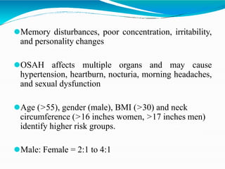 ⚫Memory disturbances, poor concentration, irritability,
and personality changes
⚫OSAH affects multiple organs and may cause
hypertension, heartburn, nocturia, morning headaches,
and sexual dysfunction
⚫Age (>55), gender (male), BMI (>30) and neck
circumference (>16 inches women, >17 inches men)
identify higher risk groups.
⚫Male: Female = 2:1 to 4:1
 