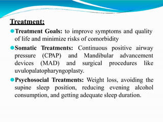 Treatment:
⚫Treatment Goals: to improve symptoms and quality
of life and minimize risks of comorbidity
Treatments: Continuous positive airway
⚫Somatic
pressure
devices
(CPAP)
(MAD)
and Mandibular advancement
and surgical procedures like
uvulopalatopharyngoplasty.
⚫Psychosocial Treatments: Weight loss, avoiding the
supine sleep position, reducing evening alcohol
consumption, and getting adequate sleep duration.
 