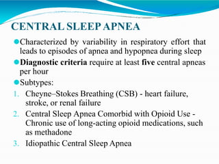CENTRAL SLEEPAPNEA
⚫Characterized by variability in respiratory effort that
leads to episodes of apnea and hypopnea during sleep
⚫Diagnostic criteria require at least five central apneas
per hour
⚫Subtypes:
1. Cheyne–Stokes Breathing (CSB) - heart failure,
stroke, or renal failure
2. Central Sleep Apnea Comorbid with Opioid Use -
Chronic use of long-acting opioid medications, such
as methadone
3. Idiopathic Central Sleep Apnea
 