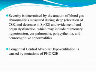 ⚫Severity is determined by the amount of blood gas
abnormalities measured during sleep (elevation of
CO2 and decrease in SpO2) and evidence of end
organ dysfunction, which may include pulmonary
hypertension, cor pulmonale, polycythemia, and
neurocognitive abnormalities.
⚫Congenital CentralAlveolar Hypoventilation is
caused by mutations of PHOX2B
 