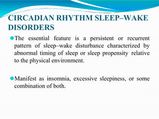 CIRCADIAN RHYTHM SLEEP–WAKE
DISORDERS
⚫The essential feature is a persistent or recurrent
pattern of sleep–wake disturbance characterized by
abnormal timing of sleep or sleep propensity relative
to the physical environment.
⚫Manifest as insomnia, excessive sleepiness, or some
combination of both.
 