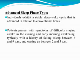 Advanced Sleep Phase Type:
⚫Individuals exhibit a stable sleep–wake cycle that is
advanced in relation to conventional times.
⚫Patients present with symptoms of difficulty staying
awake in the evening and early morning awakening,
typically with a history of falling asleep between 6
and 9 p.m., and waking up between 2 and 5 a.m.
 