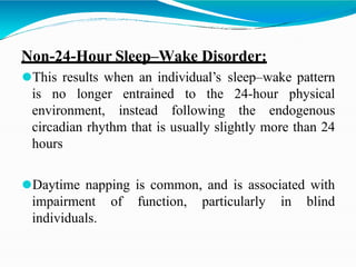 Non-24-Hour Sleep–Wake Disorder:
⚫This results when an individual’s sleep–wake pattern
is no longer entrained to the 24-hour physical
environment, instead following the endogenous
circadian rhythm that is usually slightly more than 24
hours
⚫Daytime napping is common, and is associated with
impairment of function, particularly in blind
individuals.
 