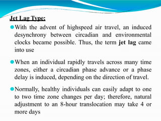 Jet Lag Type:
⚫With the advent of highspeed air travel, an induced
desynchrony between circadian and environmental
clocks became possible. Thus, the term jet lag came
into use
⚫When an individual rapidly travels across many time
zones, either a circadian phase advance or a phase
delay is induced, depending on the direction of travel.
⚫Normally, healthy individuals can easily adapt to one
to two time zone changes per day; therefore, natural
adjustment to an 8-hour translocation may take 4 or
more days
 