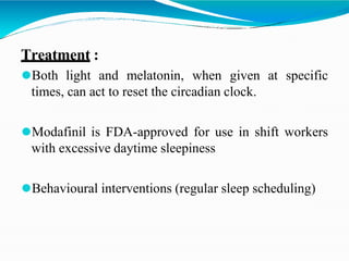 Treatment :
⚫Both light and melatonin, when given at specific
times, can act to reset the circadian clock.
⚫Modafinil is FDA-approved for use in shift workers
with excessive daytime sleepiness
⚫Behavioural interventions (regular sleep scheduling)
 