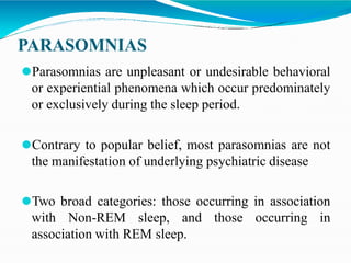 PARASOMNIAS
⚫Parasomnias are unpleasant or undesirable behavioral
or experiential phenomena which occur predominately
or exclusively during the sleep period.
⚫Contrary to popular belief, most parasomnias are not
the manifestation of underlying psychiatric disease
⚫Two broad categories: those occurring in association
with Non-REM sleep, and those occurring in
association with REM sleep.
 