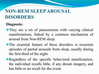 NON-REM SLEEPAROUSAL
DISORDERS
Diagnosis:
⚫They are a set of parasomnias with varying clinical
manifestations, linked by a common mechanism of
arousal from Non-REM sleep.
⚫The essential feature of these disorders is recurrent
episodes of partial arousals from sleep, usually during
the first third of the night.
⚫Regardless of the specific behavioral manifestation,
the individual recalls little, if any dream imagery, and
has little or no recall for the event.
 