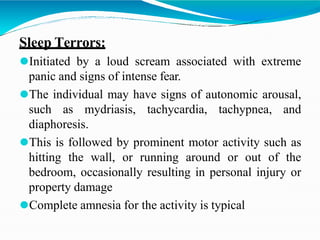 Sleep Terrors:
⚫Initiated by a loud scream associated with extreme
panic and signs of intense fear.
⚫The individual may have signs of autonomic arousal,
such as mydriasis, tachycardia, tachypnea, and
diaphoresis.
⚫This is followed by prominent motor activity such as
hitting the wall, or running around or out of the
bedroom, occasionally resulting in personal injury or
property damage
⚫Complete amnesia for the activity is typical
 
