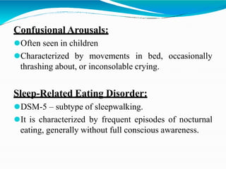 Confusional Arousals:
⚫Often seen in children
⚫Characterized by movements in bed, occasionally
thrashing about, or inconsolable crying.
Sleep-Related Eating Disorder:
⚫DSM-5 – subtype of sleepwalking.
⚫It is characterized by frequent episodes of nocturnal
eating, generally without full conscious awareness.
 