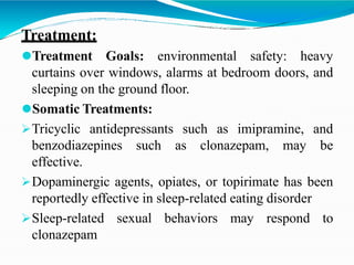 Treatment:
⚫Treatment Goals: environmental safety: heavy
curtains over windows, alarms at bedroom doors, and
sleeping on the ground floor.
⚫Somatic Treatments:
Tricyclic antidepressants such as imipramine, and
benzodiazepines such as clonazepam, may be
effective.
Dopaminergic agents, opiates, or topirimate has been
reportedly effective in sleep-related eating disorder
Sleep-related sexual behaviors may respond to
clonazepam
 