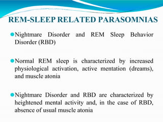 REM-SLEEP RELATED PARASOMNIAS
⚫Nightmare Disorder and REM Sleep Behavior
Disorder (RBD)
⚫Normal REM sleep is characterized by increased
physiological activation, active mentation (dreams),
and muscle atonia
⚫Nightmare Disorder and RBD are characterized by
heightened mental activity and, in the case of RBD,
absence of usual muscle atonia
 