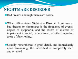 NIGHTMARE DISORDER
⚫Bad dreams and nightmares are normal
⚫What differentiates Nightmare Disorder from normal
bad dreams or nightmares is the frequency of events,
degree of dysphoria, and the extent of distress or
impairment in social, occupational, or other important
areas of functioning.
⚫Usually remembered in great detail, and immediately
upon awakening, the individual is completely alert
and oriented
 