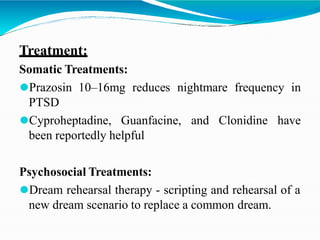 Treatment:
Somatic Treatments:
⚫Prazosin 10–16mg reduces nightmare frequency in
PTSD
⚫Cyproheptadine, Guanfacine, and Clonidine have
been reportedly helpful
Psychosocial Treatments:
⚫Dream rehearsal therapy - scripting and rehearsal of a
new dream scenario to replace a common dream.
 