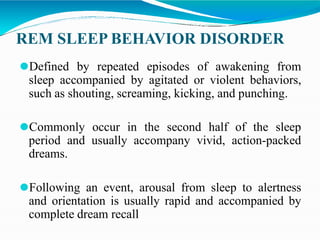 REM SLEEP BEHAVIOR DISORDER
⚫Defined by repeated episodes of awakening from
sleep accompanied by agitated or violent behaviors,
such as shouting, screaming, kicking, and punching.
⚫Commonly occur in the second half of the sleep
period and usually accompany vivid, action-packed
dreams.
⚫Following an event, arousal from sleep to alertness
and orientation is usually rapid and accompanied by
complete dream recall
 