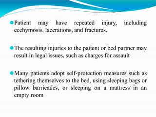 ⚫Patient may have repeated injury, including
ecchymosis, lacerations, and fractures.
⚫The resulting injuries to the patient or bed partner may
result in legal issues, such as charges for assault
⚫Many patients adopt self-protection measures such as
tethering themselves to the bed, using sleeping bags or
pillow barricades, or sleeping on a mattress in an
empty room
 