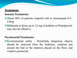 Treatment:
Somatic Treatments:
⚫About 90% of patients respond well to clonazepam 0.5–
2.0mg
⚫Melatonin at doses up to 12 mg at bedtime or Pramipexole
may also be effective.
Psychosocial Treatments:
⚫Environmental safety - Potentially dangerous objects
should be removed from the bedroom, cushions put
around the bed or the mattress placed on the floor, and
windows protected.
 