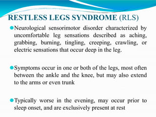 RESTLESS LEGS SYNDROME (RLS)
⚫Neurological sensorimotor disorder characterized by
uncomfortable leg sensations described as aching,
grabbing, burning, tingling, creeping, crawling, or
electric sensations that occur deep in the leg.
⚫Symptoms occur in one or both of the legs, most often
between the ankle and the knee, but may also extend
to the arms or even trunk
⚫Typically worse in the evening, may occur prior to
sleep onset, and are exclusively present at rest
 