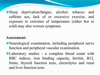 ⚫Sleep
caffeine
deprivation/fatigue,
use, lack of or
alcohol,
excessive
tobacco and
exercise, and
exposure to extremes of temperature (either hot or
cold) may also worsen symptoms
Assessment:
⚫Neurological examination, including peripheral nerve
function and peripheral vascular examination.
⚫Laboratory studies - a complete blood count with
RBC indices, iron binding capacity, ferritin, B12,
folate, thyroid function tests, electrolytes and renal
and liver function tests
 