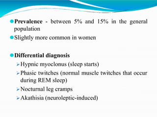 ⚫Prevalence - between 5% and 15% in the general
population
⚫Slightly more common in women
⚫Differential diagnosis
Hypnic myoclonus (sleep starts)
Phasic twitches (normal muscle twitches that occur
during REM sleep)
Nocturnal leg cramps
Akathisia (neuroleptic-induced)
 
