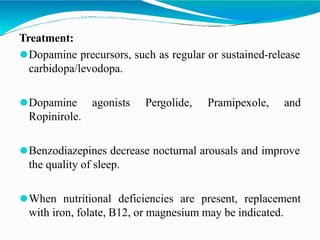 Treatment:
⚫Dopamine precursors, such as regular or sustained-release
carbidopa/levodopa.
⚫Dopamine agonists Pergolide, Pramipexole, and
Ropinirole.
⚫Benzodiazepines decrease nocturnal arousals and improve
the quality of sleep.
⚫When nutritional deficiencies are present, replacement
with iron, folate, B12, or magnesium may be indicated.
 