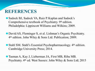 REFERENCES
⚫Sadock BJ, Sadock VA, Ruiz P. Kaplan and Sadock’s
Comprehensive textbook of Psychiatry. 9th edition.
Philadelphia: Lippincott Williams and Wilkins; 2009.
⚫DavidAS, Fleminger S, et al. Lishman’s Organic Psychiatry.
4th edition. John Wiley & Sons Ltd. Publication; 2009.
⚫Stahl SM. Stahl’s Essential Psychopharmacology. 4th edition.
Cambridge University Press; 2014.
⚫Tasman A, Kay J, Lieberman JA, First MB, Riba MB.
Psychiatry. 4th ed. West Sussex: John Wiley & Sons Ltd; 2015
 