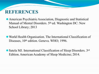 REFERENCES
⚫American PsychiatricAssociation, Diagnostic and Statistical
Manual of Mental Disorders. 5th ed. Washington DC: New
School Library; 2013
⚫World Health Organisation. The International Classification of
Diseases, 10th edition. Geneva. WHO; 1996.
⚫Satela MJ. International Classification of Sleep Disorders. 3rd
Edition.AmericanAcademy of Sleep Medicine; 2014.
 