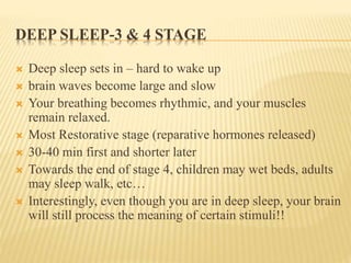 DEEP SLEEP-3 & 4 STAGE
 Deep sleep sets in – hard to wake up
 brain waves become large and slow
 Your breathing becomes rhythmic, and your muscles
remain relaxed.
 Most Restorative stage (reparative hormones released)
 30-40 min first and shorter later
 Towards the end of stage 4, children may wet beds, adults
may sleep walk, etc…
 Interestingly, even though you are in deep sleep, your brain
will still process the meaning of certain stimuli!!
 