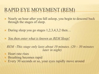 RAPID EYE MOVEMENT (REM)
 Nearly an hour after you fall asleep, you begin to descend back
through the stages of sleep.
 During sleep you go stages 1,2,3,4,3,2 then…
 You then enter what is known as REM Sleep!
REM –This stage only lasts about 10 minutes. (20 – 30 minutes
later in night)
 Heart rate rises
 Breathing becomes rapid
 Every 30 seconds or so, your eyes rapidly move around
 