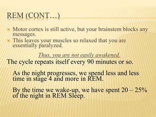 REM (CONT…)
 Motor cortex is still active, but your brainstem blocks any
messages.
 This leaves your muscles so relaxed that you are
essentially paralyzed.
Thus, you are not easily awakened.
The cycle repeats itself every 90 minutes or so.
As the night progresses, we spend less and less
time in stage 4 and more in REM.
By the time we wake-up, we have spent 20 – 25%
of the night in REM Sleep.
 