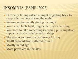 INSOMNIA (ESPIE, 2002)
 Difficulty falling asleep at night or getting back to
sleep after waking during the night
 Waking up frequently during the night
 Your sleep feels light, fragmented, or exhausting
 You need to take something (sleeping pills, nightcap,
supplements) in order to get to sleep
 Sleepiness and low energy during the day
 30-40% population suffered from it
 Mostly in old age
 More prevalent in females
 