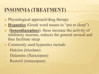 INSOMNIA (TREATMENT)
 Physiological approach/drug therapy
 Hypnotics (Greek word means to “put to sleep”)
 (benzodiazepines): these increase the activity of
inhibitory neurons, reduces the general arousal and
thus facilitate sleep
 Commonly used hypnotics include
1. Halcion (trizolam)
2. Dalamine (flurazepam)
3. Restoril (temazepam)
 