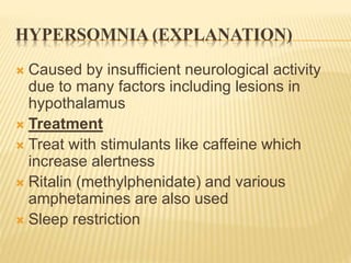 HYPERSOMNIA (EXPLANATION)
 Caused by insufficient neurological activity
due to many factors including lesions in
hypothalamus
 Treatment
 Treat with stimulants like caffeine which
increase alertness
 Ritalin (methylphenidate) and various
amphetamines are also used
 Sleep restriction
 