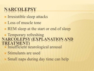 NARCOLEPSY
 Irresistible sleep attacks
 Loss of muscle tone
 REM sleep at the start or end of sleep
 Temporary refreshing
 Insufficient neurological arousal
 Stimulants are used
 Small naps during day time can help
NARCOLEPSY (EXPLANATION AND
TREATMENT)
 