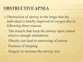 OBSTRUCTIVE APNEA
 Obstruction of airway to the lungs that the
individual is briefly deprived of oxygen due to
following three reasons
1. The muscle that keep the airway open cannot
receive enough stimulation
2. Obesity can lead to narrowing of airway
3. Position of sleeping
4. Surgery to increase the airway size
 