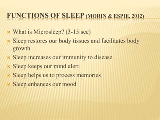 FUNCTIONS OF SLEEP (MORIN & ESPIE, 2012)
 What is Microsleep? (3-15 sec)
 Sleep restores our body tissues and facilitates body
growth
 Sleep increases our immunity to disease
 Sleep keeps our mind alert
 Sleep helps us to process memories
 Sleep enhances our mood
 