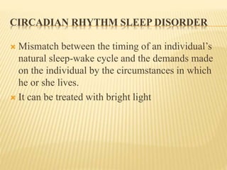 CIRCADIAN RHYTHM SLEEP DISORDER
 Mismatch between the timing of an individual’s
natural sleep-wake cycle and the demands made
on the individual by the circumstances in which
he or she lives.
 It can be treated with bright light
 