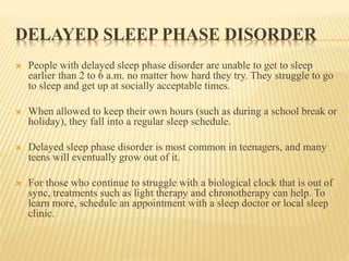 DELAYED SLEEP PHASE DISORDER
 People with delayed sleep phase disorder are unable to get to sleep
earlier than 2 to 6 a.m. no matter how hard they try. They struggle to go
to sleep and get up at socially acceptable times.
 When allowed to keep their own hours (such as during a school break or
holiday), they fall into a regular sleep schedule.
 Delayed sleep phase disorder is most common in teenagers, and many
teens will eventually grow out of it.
 For those who continue to struggle with a biological clock that is out of
sync, treatments such as light therapy and chronotherapy can help. To
learn more, schedule an appointment with a sleep doctor or local sleep
clinic.
 