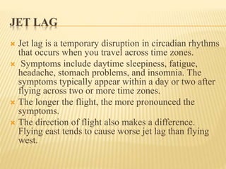 JET LAG
 Jet lag is a temporary disruption in circadian rhythms
that occurs when you travel across time zones.
 Symptoms include daytime sleepiness, fatigue,
headache, stomach problems, and insomnia. The
symptoms typically appear within a day or two after
flying across two or more time zones.
 The longer the flight, the more pronounced the
symptoms.
 The direction of flight also makes a difference.
Flying east tends to cause worse jet lag than flying
west.
 