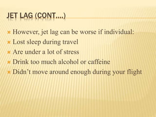 JET LAG (CONT….)
 However, jet lag can be worse if individual:
 Lost sleep during travel
 Are under a lot of stress
 Drink too much alcohol or caffeine
 Didn’t move around enough during your flight
 
