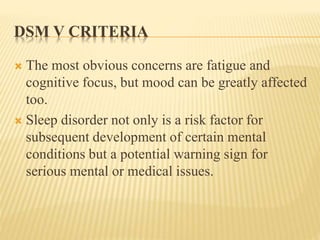 DSM V CRITERIA
 The most obvious concerns are fatigue and
cognitive focus, but mood can be greatly affected
too.
 Sleep disorder not only is a risk factor for
subsequent development of certain mental
conditions but a potential warning sign for
serious mental or medical issues.
 