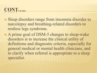 CONT…..
 Sleep disorders range from insomnia disorder to
narcolepsy and breathing-related disorders to
restless legs syndrome.
 A prime goal of DSM-5 changes to sleep-wake
disorders is to increase the clinical utility of
definitions and diagnostic criteria, especially for
general medical or mental health clinicians, and
to clarify when referral is appropriate to a sleep
specialist.
 