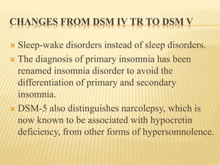 CHANGES FROM DSM IV TR TO DSM V
 Sleep-wake disorders instead of sleep disorders.
 The diagnosis of primary insomnia has been
renamed insomnia disorder to avoid the
differentiation of primary and secondary
insomnia.
 DSM-5 also distinguishes narcolepsy, which is
now known to be associated with hypocretin
deficiency, from other forms of hypersomnolence.
 
