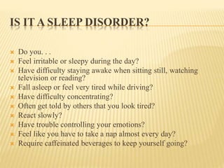 IS IT A SLEEP DISORDER?
 Do you. . .
 Feel irritable or sleepy during the day?
 Have difficulty staying awake when sitting still, watching
television or reading?
 Fall asleep or feel very tired while driving?
 Have difficulty concentrating?
 Often get told by others that you look tired?
 React slowly?
 Have trouble controlling your emotions?
 Feel like you have to take a nap almost every day?
 Require caffeinated beverages to keep yourself going?
 