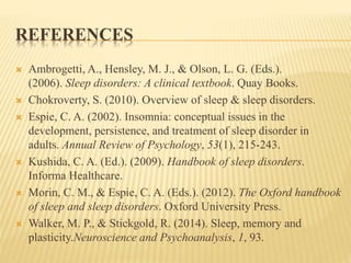 REFERENCES
 Ambrogetti, A., Hensley, M. J., & Olson, L. G. (Eds.).
(2006). Sleep disorders: A clinical textbook. Quay Books.
 Chokroverty, S. (2010). Overview of sleep & sleep disorders.
 Espie, C. A. (2002). Insomnia: conceptual issues in the
development, persistence, and treatment of sleep disorder in
adults. Annual Review of Psychology, 53(1), 215-243.
 Kushida, C. A. (Ed.). (2009). Handbook of sleep disorders.
Informa Healthcare.
 Morin, C. M., & Espie, C. A. (Eds.). (2012). The Oxford handbook
of sleep and sleep disorders. Oxford University Press.
 Walker, M. P., & Stickgold, R. (2014). Sleep, memory and
plasticity.Neuroscience and Psychoanalysis, 1, 93.
 