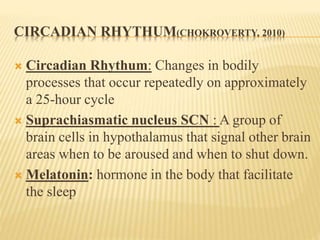 CIRCADIAN RHYTHUM(CHOKROVERTY, 2010)
 Circadian Rhythum: Changes in bodily
processes that occur repeatedly on approximately
a 25-hour cycle
 Suprachiasmatic nucleus SCN : A group of
brain cells in hypothalamus that signal other brain
areas when to be aroused and when to shut down.
 Melatonin: hormone in the body that facilitate
the sleep
 