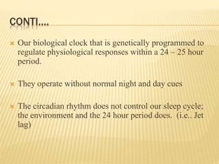 CONTI….
 Our biological clock that is genetically programmed to
regulate physiological responses within a 24 – 25 hour
period.
 They operate without normal night and day cues
 The circadian rhythm does not control our sleep cycle;
the environment and the 24 hour period does. (i.e.. Jet
lag)
 